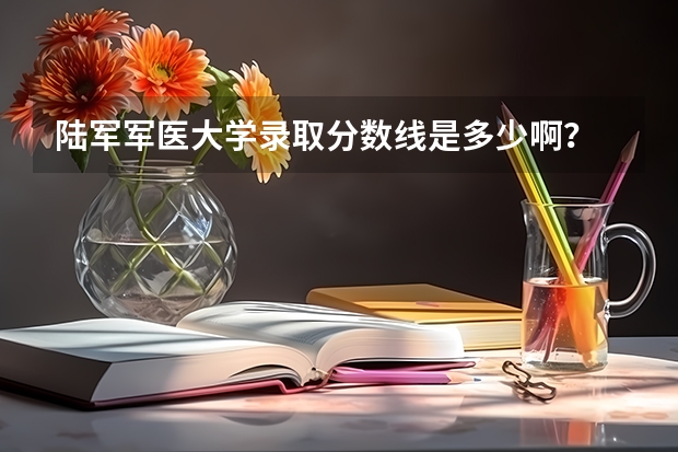 陆军军医大学录取分数线是多少啊？