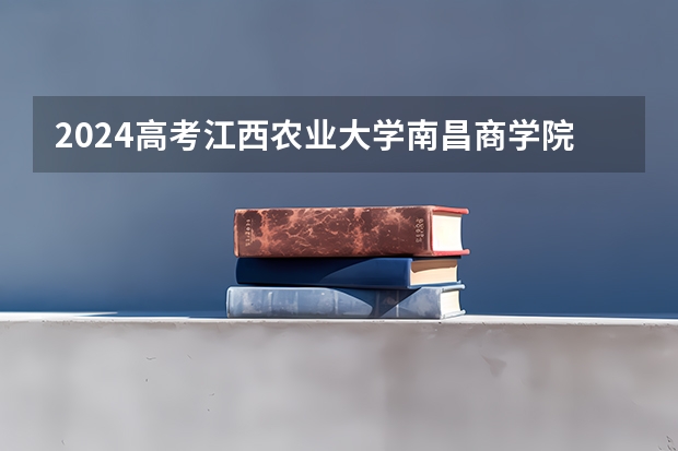2024高考江西农业大学南昌商学院在江西招生计划