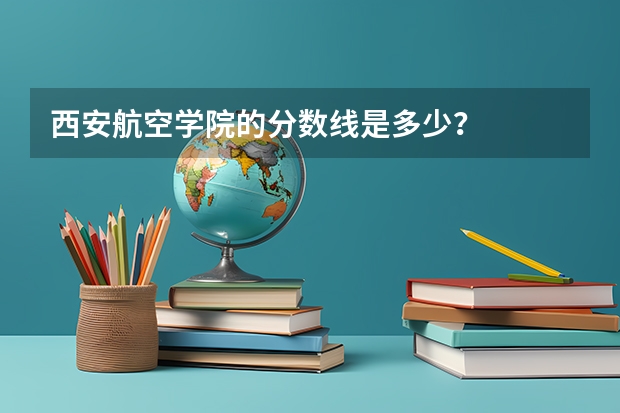 西安航空学院的分数线是多少？