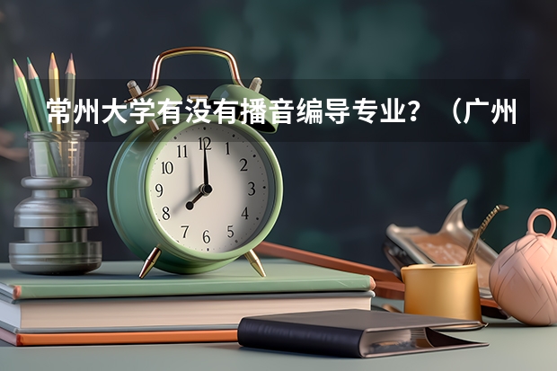 常州大学有没有播音编导专业？（广州大学王牌专业）
