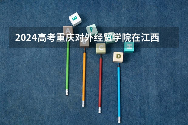 2024高考重庆对外经贸学院在江西招生计划