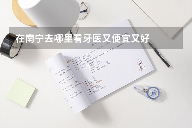 在南宁去哪里看牙医又便宜又好
