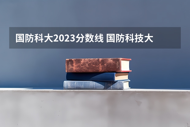 国防科大2023分数线 国防科技大学录取分数线2023