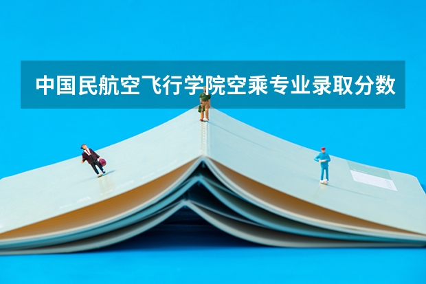 中国民航空飞行学院空乘专业录取分数线空乘专业 23年空乘本科分数线