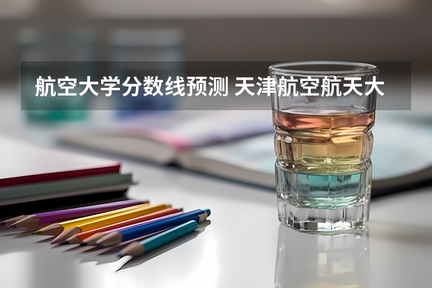 航空大学分数线预测 天津航空航天大学分数线