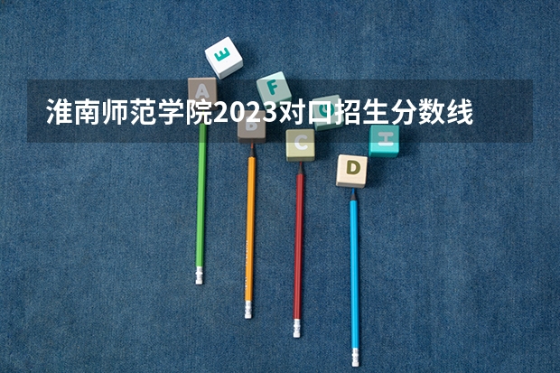 淮南师范学院2023对口招生分数线（淮南师范学院录取分数线）