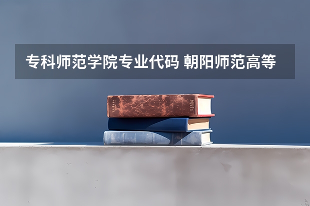 专科师范学院专业代码 朝阳师范高等专科学校专业代码