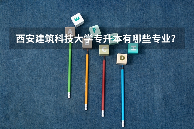 西安建筑科技大学专升本有哪些专业？几年毕业?