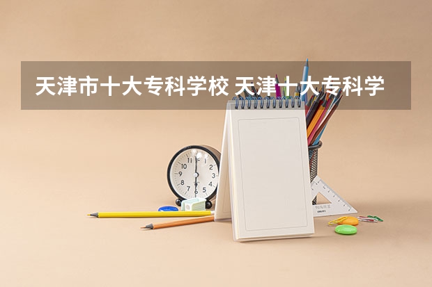 天津市十大专科学校 天津十大专科学校排名