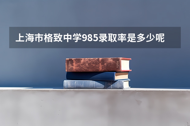 上海市格致中学985录取率是多少呢？