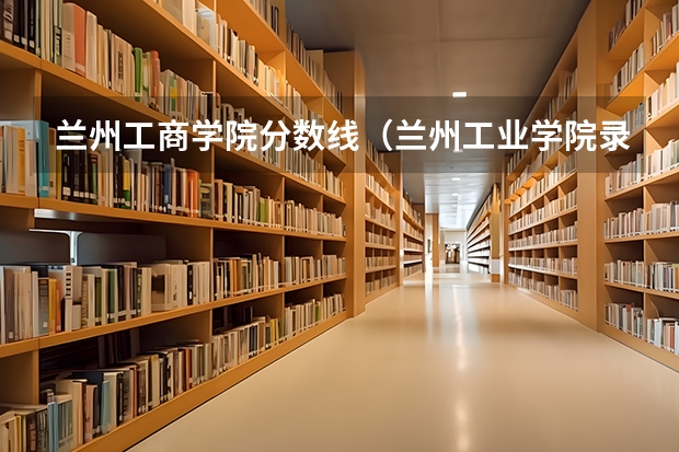 兰州工商学院分数线（兰州工业学院录取分数线）