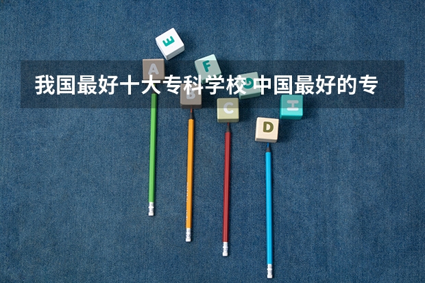 我国最好十大专科学校 中国最好的专科学校前十名