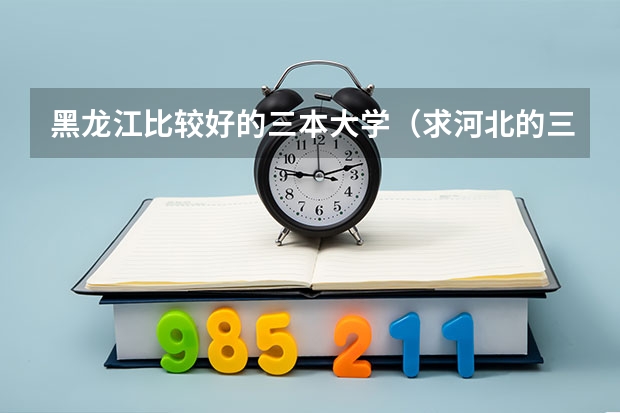黑龙江比较好的三本大学（求河北的三本大学排名，以及可能在第二次征集时降分的学校！）