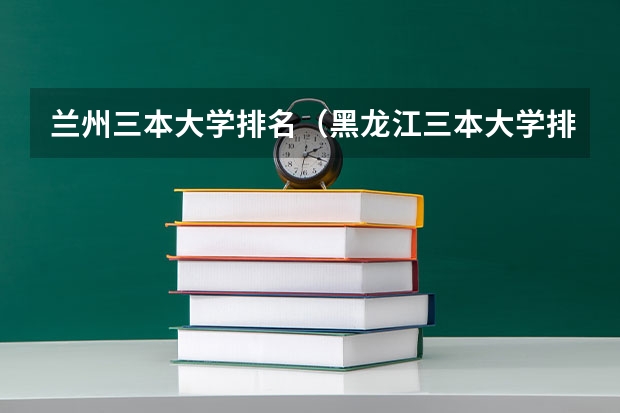 兰州三本大学排名（黑龙江三本大学排名及分数线）