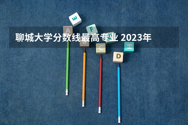 聊城大学分数线最高专业 2023年聊城大学分数线