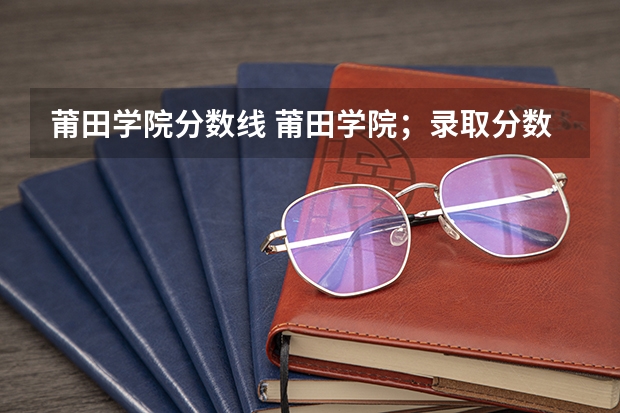 莆田学院分数线 莆田学院；录取分数线
