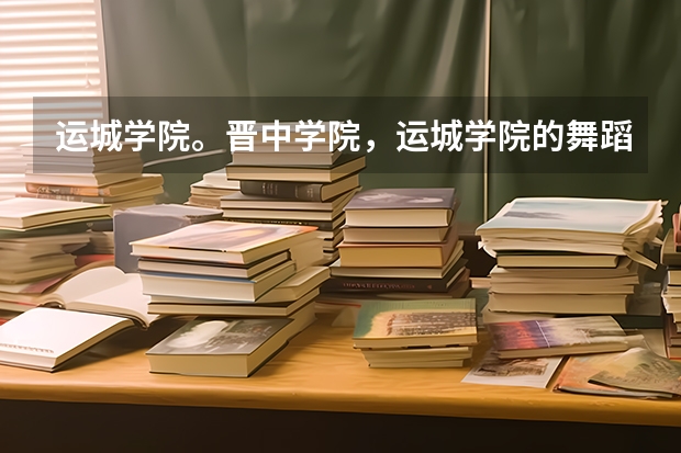 运城学院。晋中学院，运城学院的舞蹈专业分数线一般是多少