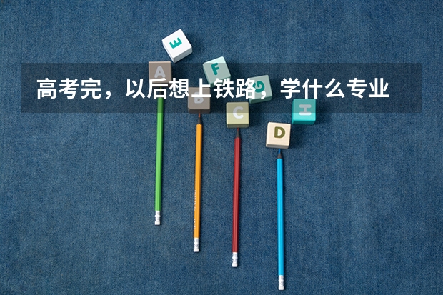 高考完,以后想上铁路,学什么专业