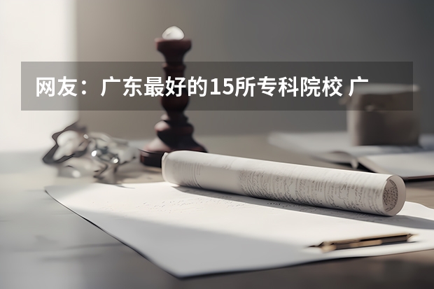 网友：广东最好的15所专科院校 广东专科院校排行