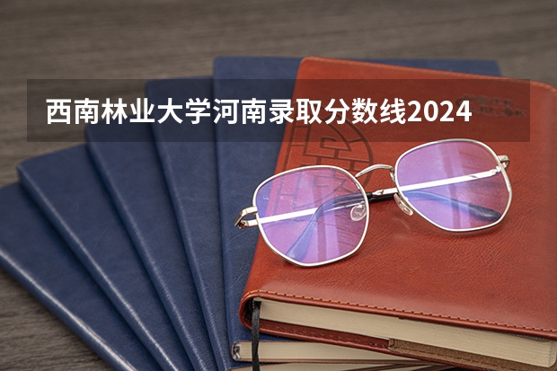 西南林业大学河南录取分数线2024 西南林业大学河南录取分数线