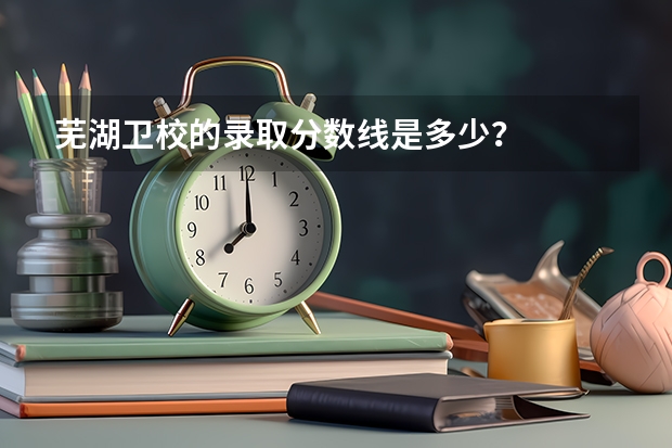 芜湖卫校的录取分数线是多少？