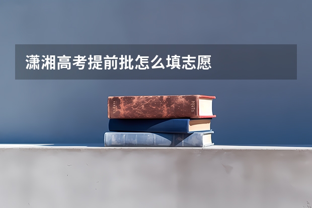 潇湘高考提前批怎么填志愿