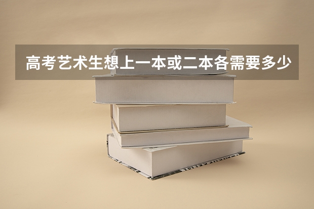 高考艺术生想上一本或二本各需要多少分