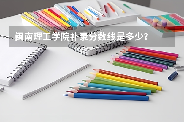 闽南理工学院补录分数线是多少？