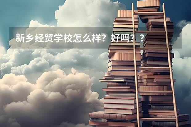 新乡经贸学校怎么样？好吗？？