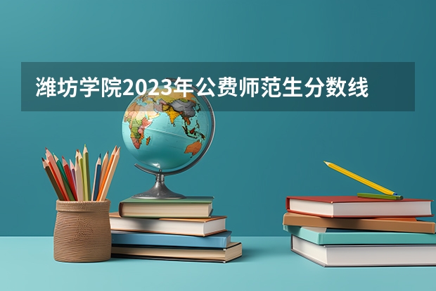潍坊学院2023年公费师范生分数线（潍坊学院二本分数线）