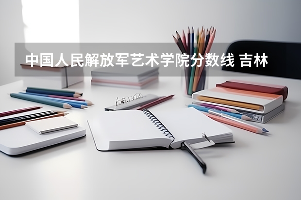 中国人民解放军艺术学院分数线 吉林艺术学院分数线