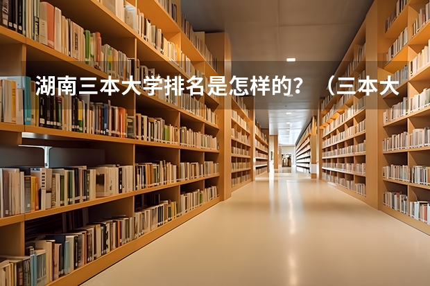 湖南三本大学排名是怎样的？（三本大学排名榜 全国最好的三本学校）