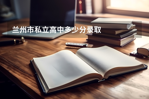 兰州市私立高中多少分录取