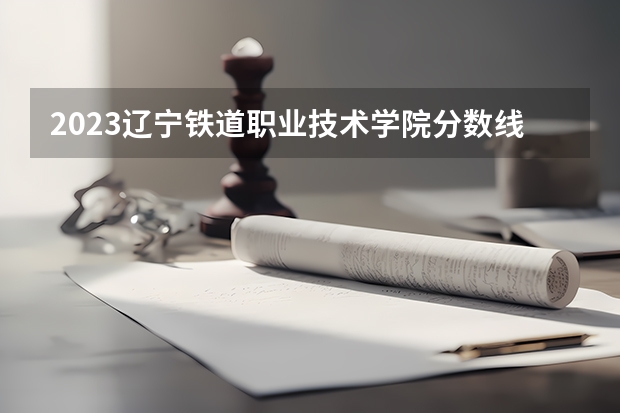 2023辽宁铁道职业技术学院分数线（河北铁道学院录取分数线）