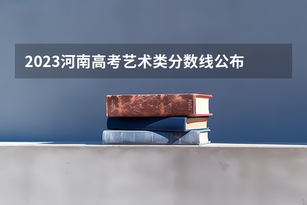 2023河南高考艺术类分数线公布 艺术类分数线是多少
