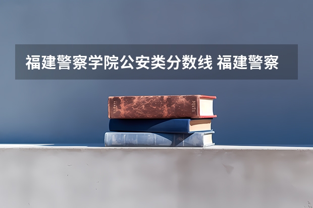 福建警察学院公安类分数线 福建警察学院是公办还是民办