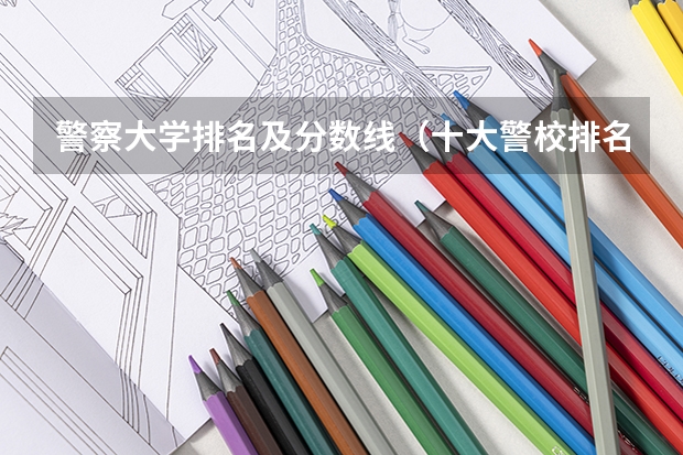警察大学排名及分数线（十大警校排名和录取分数线表（2024年高考参考））