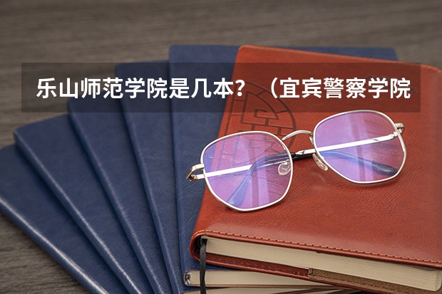 乐山师范学院是几本？（宜宾警察学院录取分数）