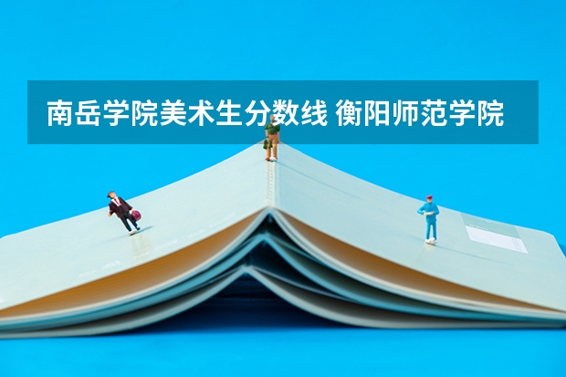 南岳学院美术生分数线 衡阳师范学院南岳学院美术生录取分数线