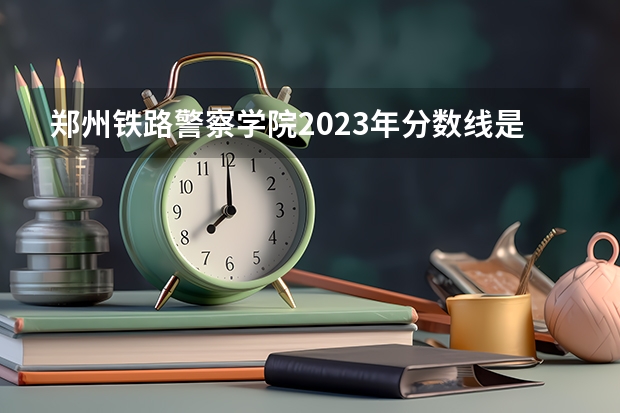 郑州铁路警察学院2023年分数线是多少？