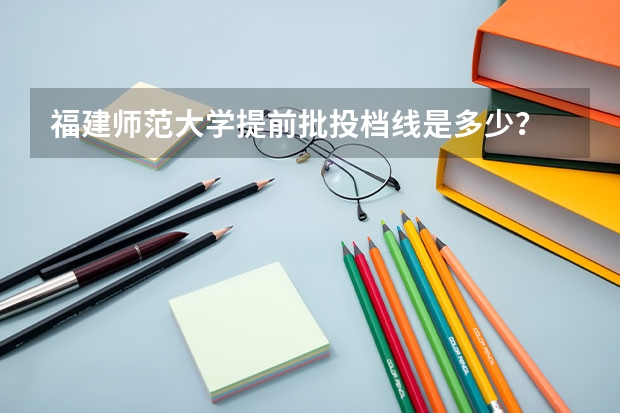 福建师范大学提前批投档线是多少？