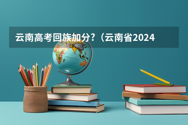 云南高考回族加分?（云南省2024年高考加分政策）