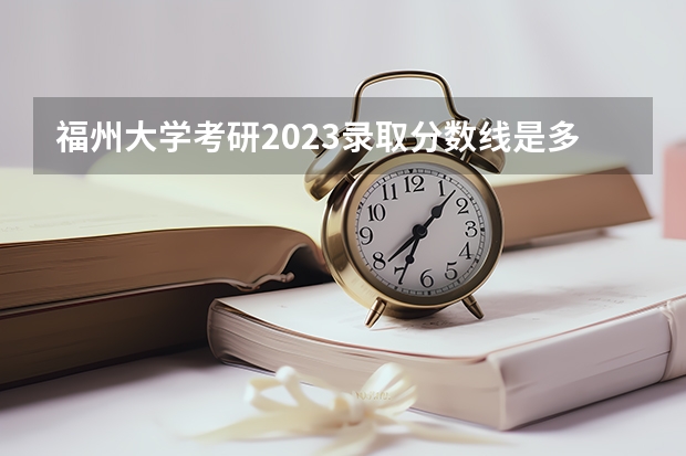 福州大学考研2023录取分数线是多少？