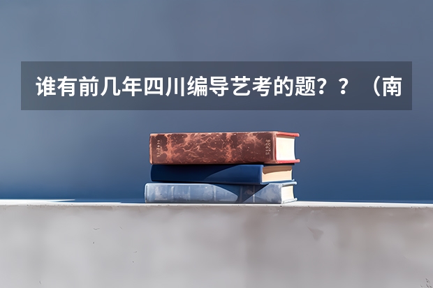 谁有前几年四川编导艺考的题??(南充六中艺考好久开始)