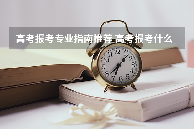 高考报考专业指南推荐 高考报考什么专业好呢？