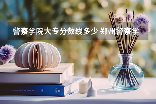 警察学院大专分数线多少 郑州警察学院专科分数线