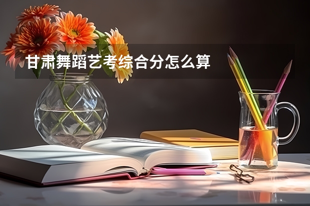 甘肃舞蹈艺考综合分怎么算