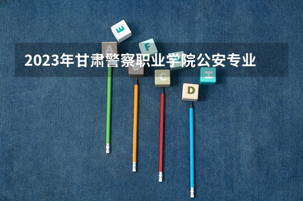 2023年甘肃警察职业学院公安专业分数线 河北公安警察职业学院提前批分数线