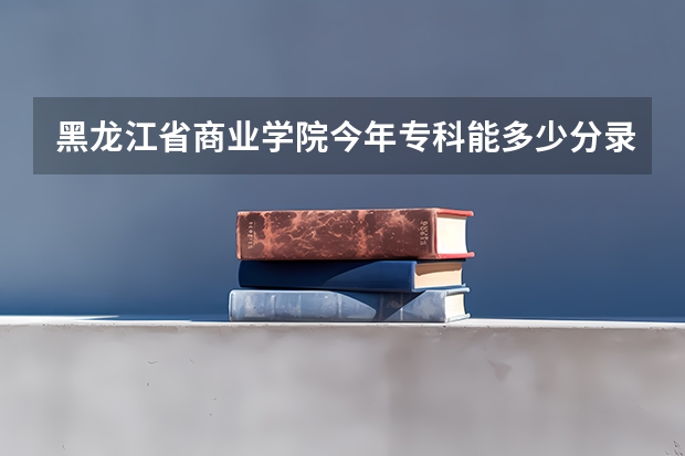 黑龙江省商业学院今年专科能多少分录取