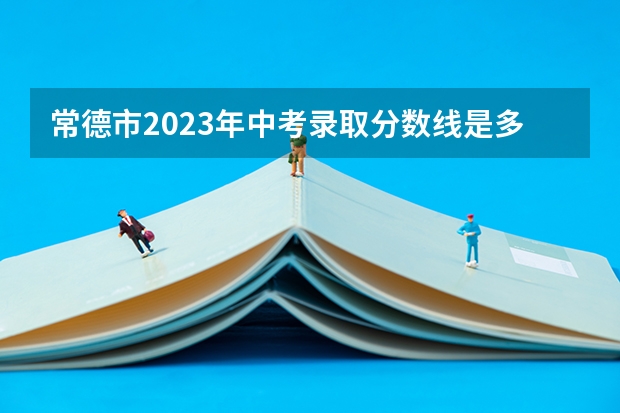 常德市2023年中考录取分数线是多少？